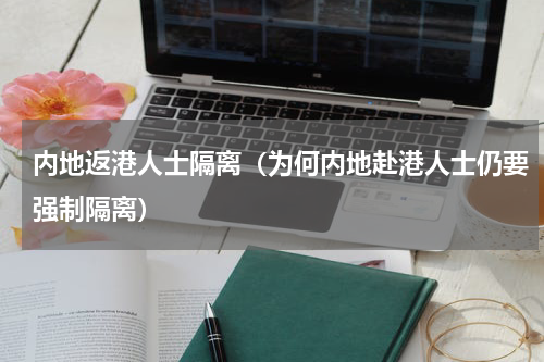 内地返港人士隔离（为何内地赴港人士仍要强制隔离）