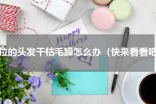 刚拉的头发干枯毛躁怎么办（快来看看吧）