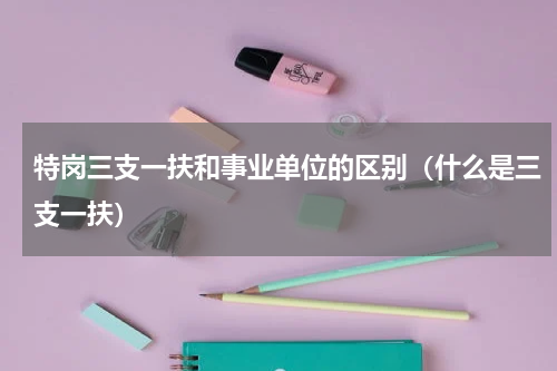 特岗三支一扶和事业单位的区别（什么是三支一扶）