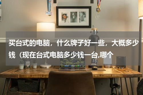 买台式的电脑，什么牌子好一些，大概多少钱（现在台式电脑多少钱一台,哪个