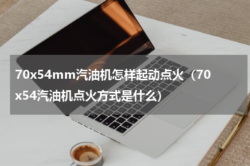 70x54mm汽油机怎样起动点火（70x54汽油机点火方式是什么）
