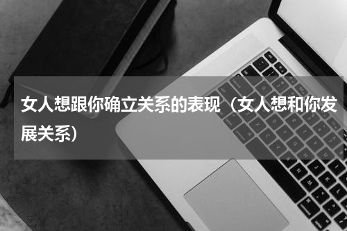 女人想跟你确立关系的表现（女人想和你发展关系）