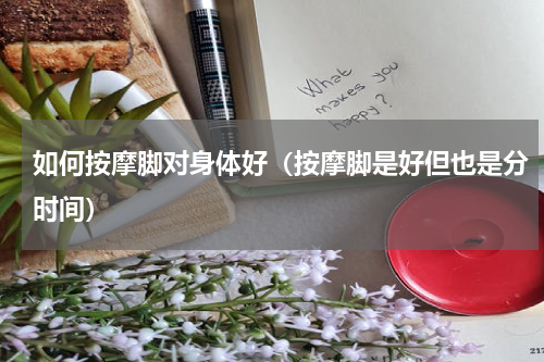 如何按摩脚对身体好（按摩脚是好但也是分时间）