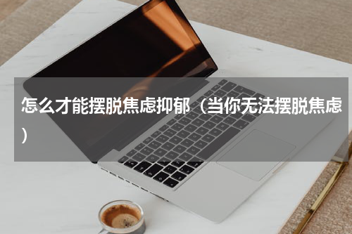 怎么才能摆脱焦虑抑郁（当你无法摆脱焦虑）