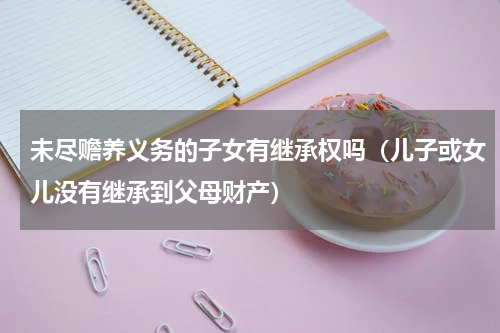 未尽赡养义务的子女有继承权吗（儿子或女儿没有继承到父母财产）
