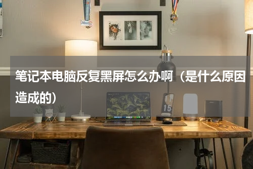笔记本电脑反复黑屏怎么办啊（是什么原因造成的）