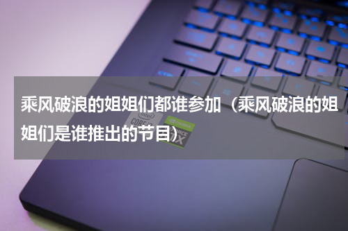 乘风破浪的姐姐们都谁参加（乘风破浪的姐姐们是谁推出的节目）