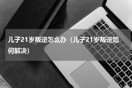 儿子21岁叛逆怎么办（儿子21岁叛逆如何解决）