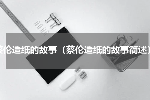 蔡伦造纸的故事（蔡伦造纸的故事简述）