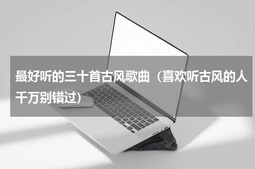 最好听的三十首古风歌曲（喜欢听古风的人千万别错过）