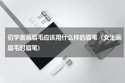 初学者画眉毛应该用什么样的眉笔（女生画眉毛时眉笔）