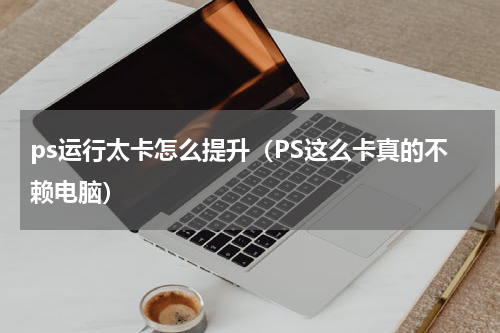 ps运行太卡怎么提升（PS这么卡真的不赖电脑）