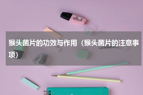 猴头菌片的功效与作用（猴头菌片的注意事项）