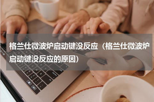 格兰仕微波炉启动键没反应（格兰仕微波炉启动键没反应的原因）