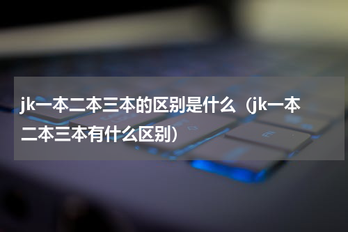 jk一本二本三本的区别是什么（jk一本二本三本有什么区别）