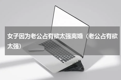 女子因为老公占有欲太强离婚（老公占有欲太强）