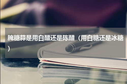 腌糖蒜是用白醋还是陈醋（用白糖还是冰糖）