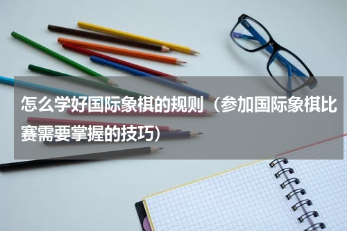 怎么学好国际象棋的规则（参加国际象棋比赛需要掌握的技巧）