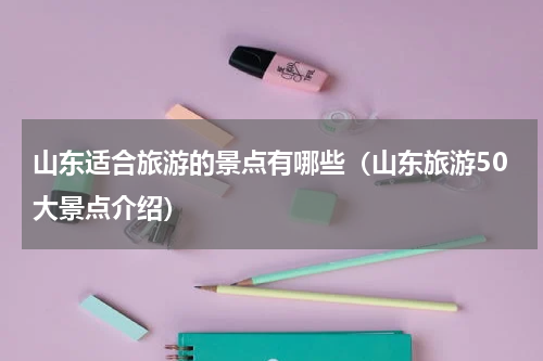 山东适合旅游的景点有哪些（山东旅游50大景点介绍）
