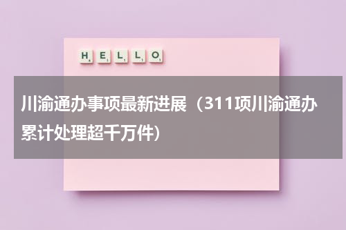 川渝通办事项最新进展（311项川渝通办累计处理超千万件）