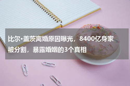 比尔·盖茨离婚原因曝光，8400亿身家被分割，暴露婚姻的3个真相