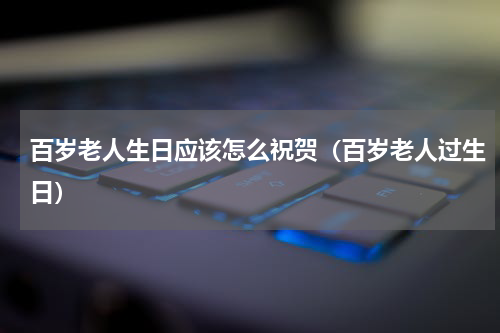 百岁老人生日应该怎么祝贺（百岁老人过生日）