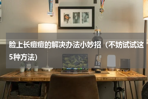 脸上长痘痘的解决办法小妙招（不妨试试这5种方法）