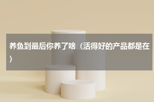 养鱼到最后你养了啥（活得好的产品都是在）