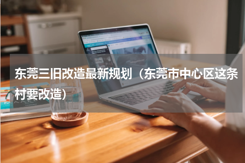 东莞三旧改造最新规划（东莞市中心区这条村要改造）