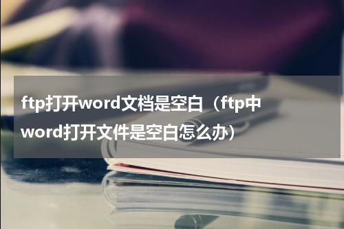 ftp打开word文档是空白（ftp中word打开文件是空白怎么办）