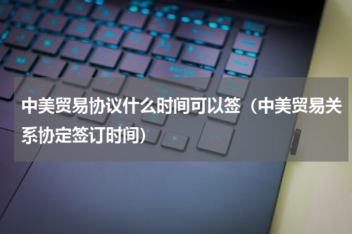 中美贸易协议什么时间可以签（中美贸易关系协定签订时间）