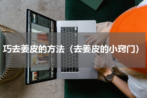 巧去姜皮的方法（去姜皮的小窍门）