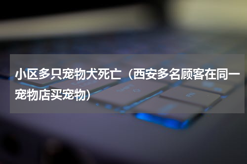 小区多只宠物犬死亡（西安多名顾客在同一宠物店买宠物）