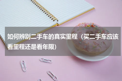 如何辨别二手车的真实里程（买二手车应该看里程还是看年限）