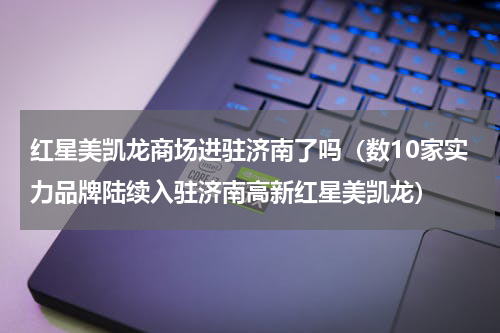 红星美凯龙商场进驻济南了吗（数10家实力品牌陆续入驻济南高新红星美凯龙）