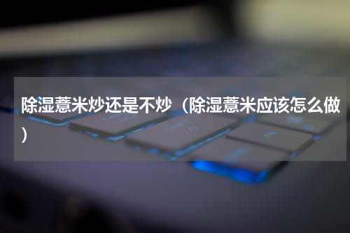 除湿薏米炒还是不炒（除湿薏米应该怎么做）