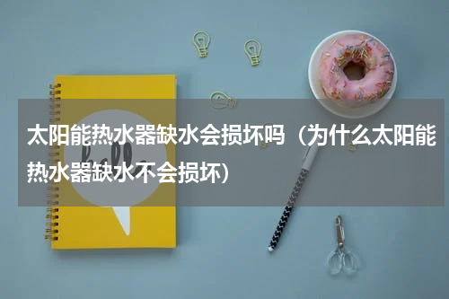 太阳能热水器缺水会损坏吗（为什么太阳能热水器缺水不会损坏）