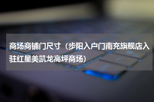 商场商铺门尺寸（步阳入户门南充旗舰店入驻红星美凯龙高坪商场）