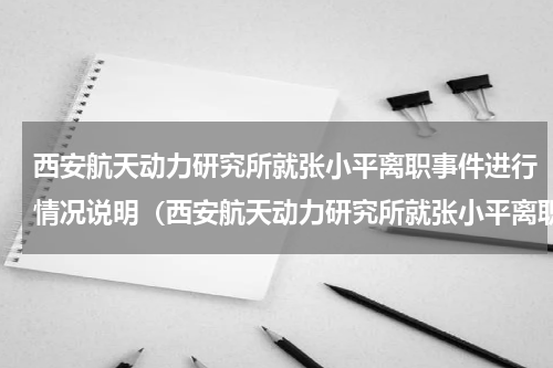 西安航天动力研究所就张小平离职事件进行情况说明（西安航天动力研究所就张小平离职事件进行情况说明）