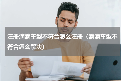 注册滴滴车型不符合怎么注册（滴滴车型不符合怎么解决）