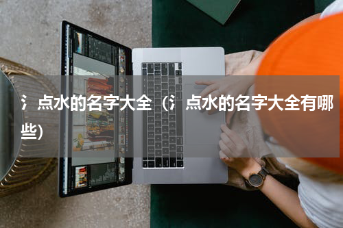 氵点水的名字大全（氵点水的名字大全有哪些）