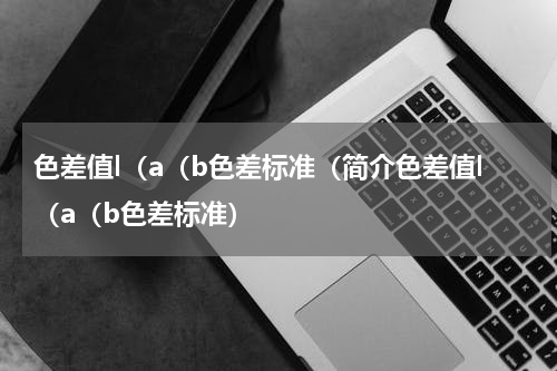 色差值l（a（b色差标准（简介色差值l（a（b色差标准）