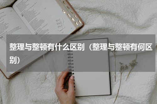 整理与整顿有什么区别（整理与整顿有何区别）