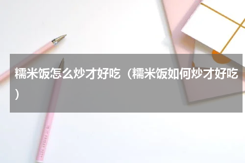 糯米饭怎么炒才好吃（糯米饭如何炒才好吃）