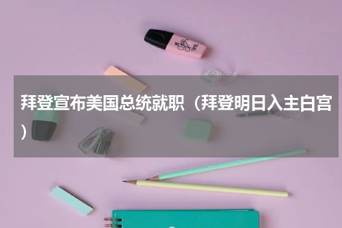 拜登宣布美国总统就职（拜登明日入主白宫）