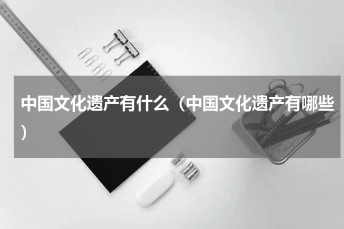 中国文化遗产有什么（中国文化遗产有哪些）