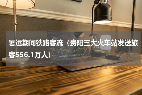 暑运期间铁路客流（贵阳三大火车站发送旅客556.1万人）