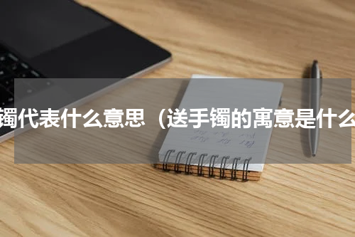 手镯代表什么意思（送手镯的寓意是什么）