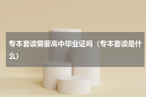 专本套读需要高中毕业证吗（专本套读是什么）