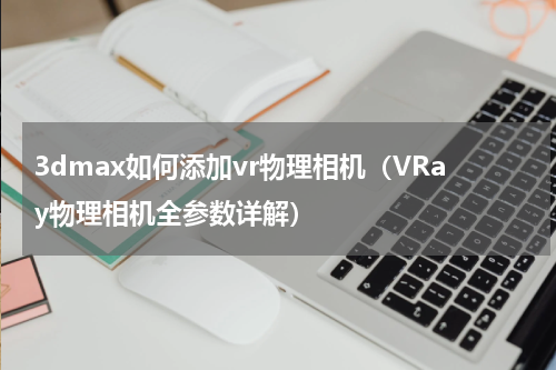 3dmax如何添加vr物理相机（VRay物理相机全参数详解）